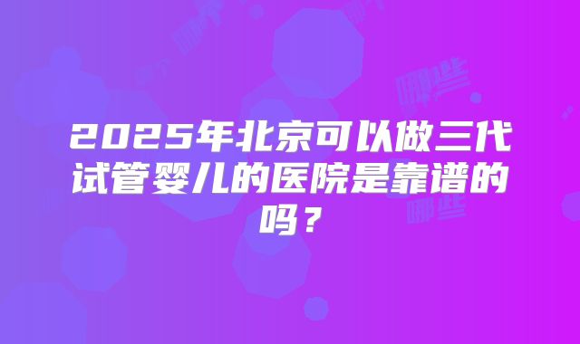2025年北京可以做三代试管婴儿的医院是靠谱的吗？