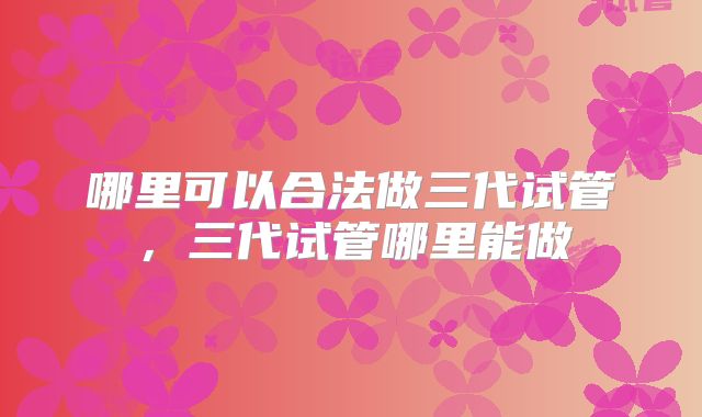 哪里可以合法做三代试管,三代试管哪里能做