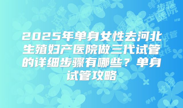 2025年单身女性去河北生殖妇产医院做三代试管的详细步骤有哪些？单身试管攻略