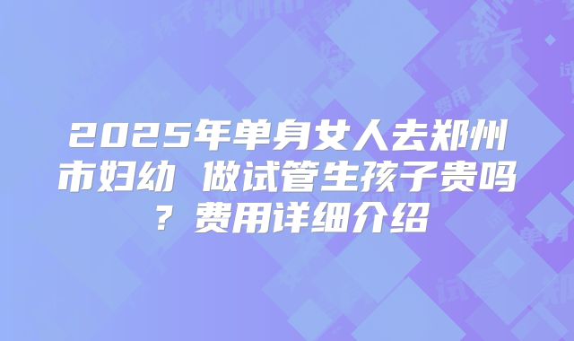2025年单身女人去郑州市妇幼 做试管生孩子贵吗？费用详细介绍