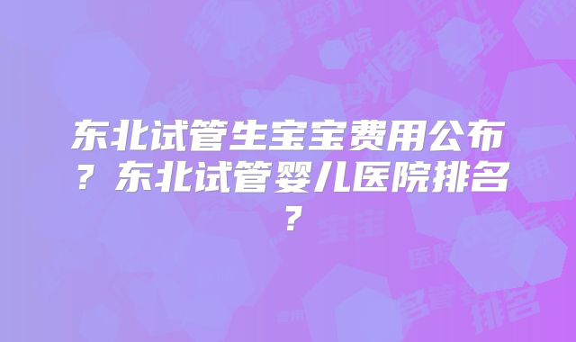 东北试管生宝宝费用公布？东北试管婴儿医院排名？