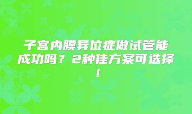子宫内膜异位症做试管能成功吗？2种佳方案可选择！