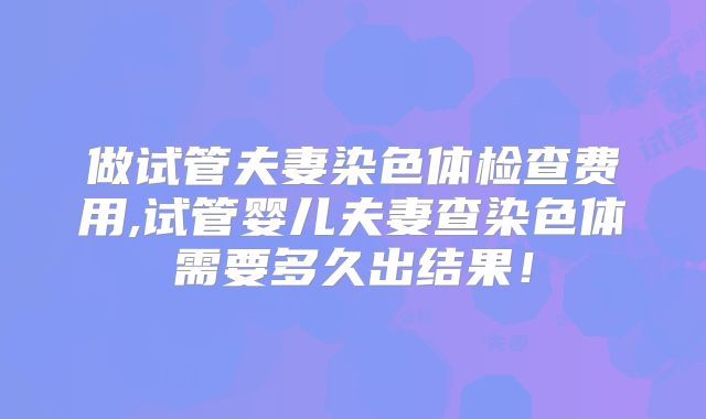 做试管夫妻染色体检查费用,试管婴儿夫妻查染色体需要多久出结果！