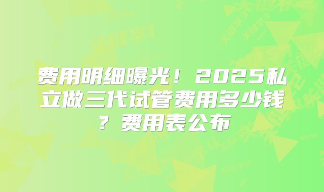 费用明细曝光！2025私立做三代试管费用多少钱？费用表公布