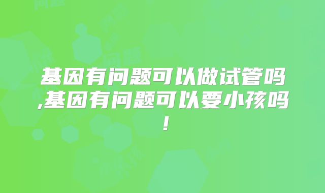 基因有问题可以做试管吗,基因有问题可以要小孩吗!