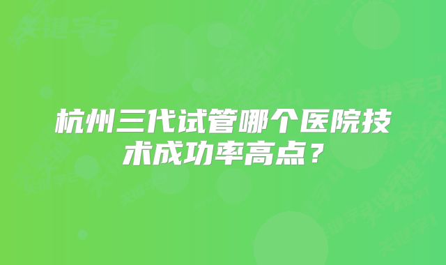 杭州三代试管哪个医院技术成功率高点？