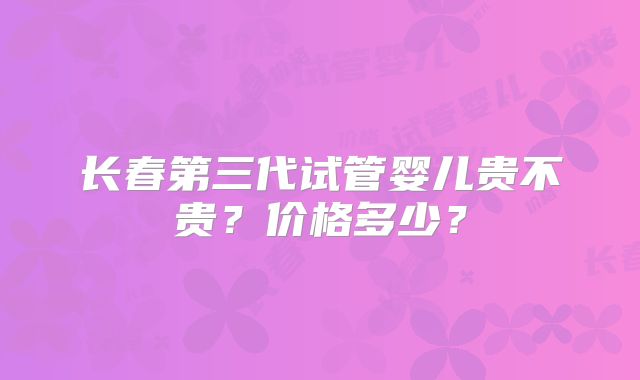 长春第三代试管婴儿贵不贵？价格多少？