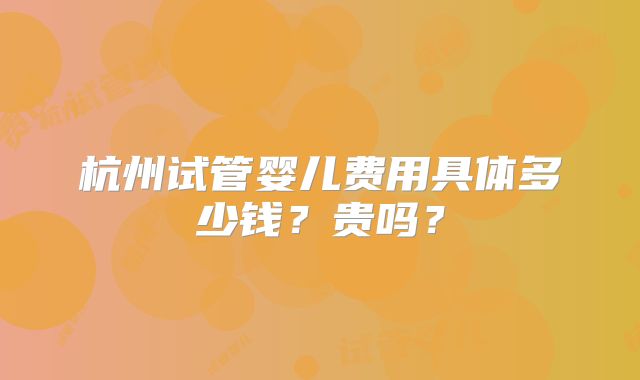 杭州试管婴儿费用具体多少钱？贵吗？