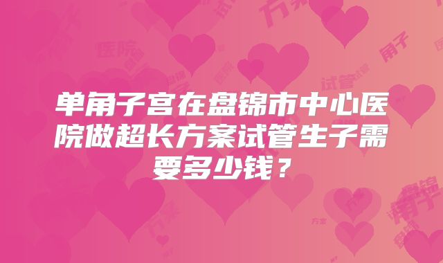 单角子宫在盘锦市中心医院做超长方案试管生子需要多少钱?