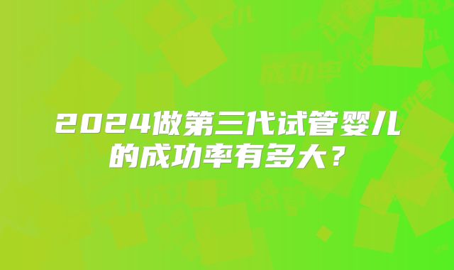 2024做第三代试管婴儿的成功率有多大？