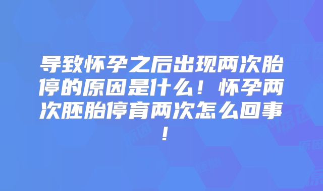 导致怀孕之后出现两次胎停的原因是什么！怀孕两次胚胎停育两次怎么回事！