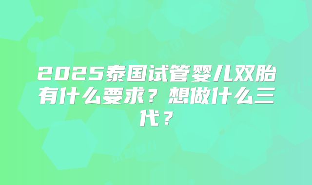 2025泰国试管婴儿双胎有什么要求?想做什么三代?