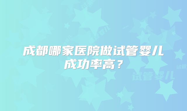 成都哪家医院做试管婴儿成功率高？