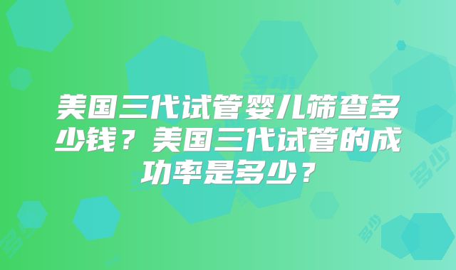 美国三代试管婴儿筛查多少钱？美国三代试管的成功率是多少？