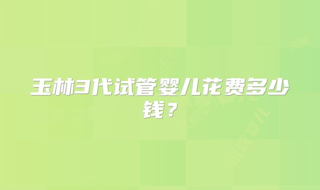 玉林3代试管婴儿花费多少钱？