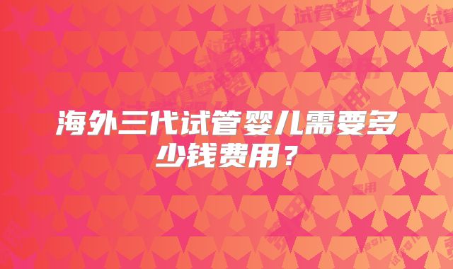 海外三代试管婴儿需要多少钱费用？