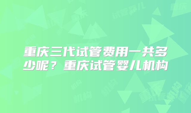 重庆三代试管费用一共多少呢？重庆试管婴儿机构