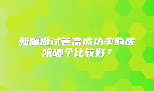 新疆做试管高成功率的医院哪个比较好?