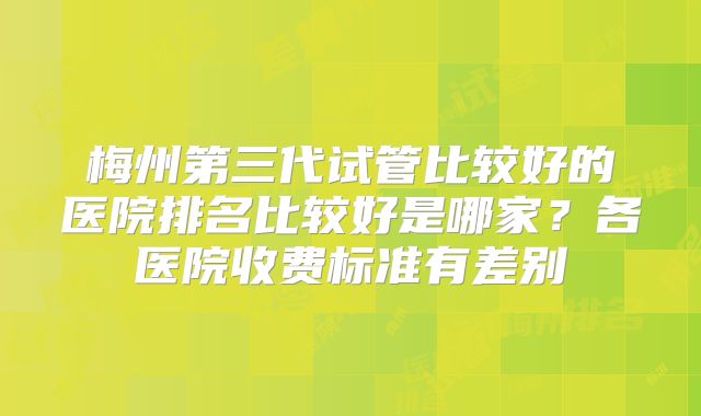 梅州第三代试管比较好的医院排名比较好是哪家？各医院收费标准有差别