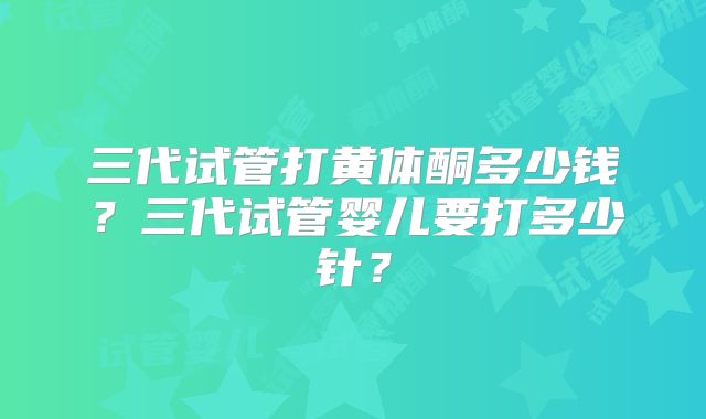 三代试管打黄体酮多少钱？三代试管婴儿要打多少针？