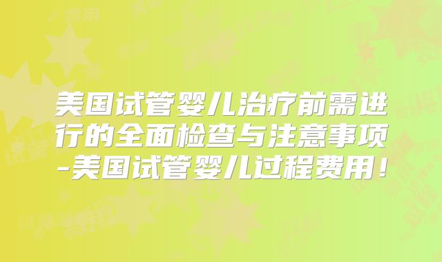 美国试管婴儿治疗前需进行的全面检查与注意事项-美国试管婴儿过程费用！