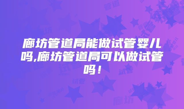 廊坊管道局能做试管婴儿吗,廊坊管道局可以做试管吗！