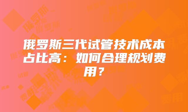 俄罗斯三代试管技术成本占比高：如何合理规划费用？