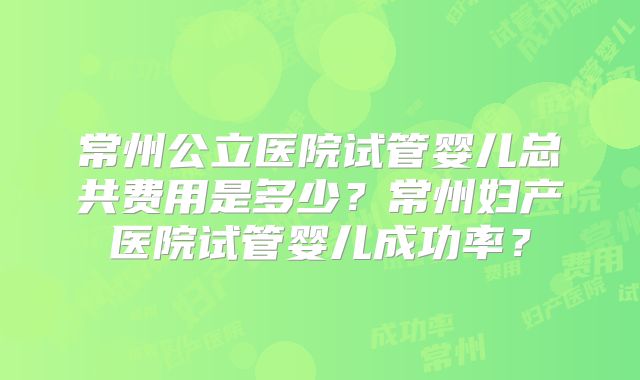常州公立医院试管婴儿总共费用是多少？常州妇产医院试管婴儿成功率？