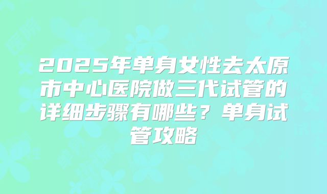 2025年单身女性去太原市中心医院做三代试管的详细步骤有哪些？单身试管攻略