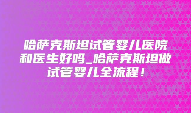 哈萨克斯坦试管婴儿医院和医生好吗_哈萨克斯坦做试管婴儿全流程！