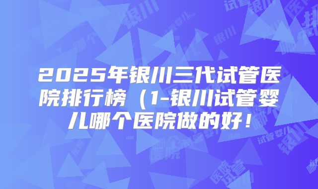 2025年银川三代试管医院排行榜（1-银川试管婴儿哪个医院做的好！