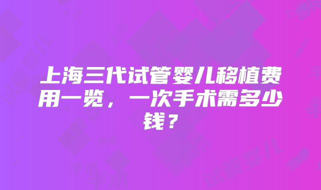 上海三代试管婴儿移植费用一览,一次手术需多少钱?