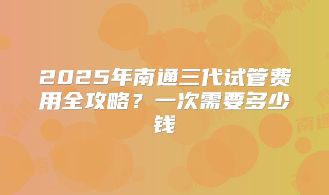 2025年南通三代试管费用全攻略?一次需要多少钱
