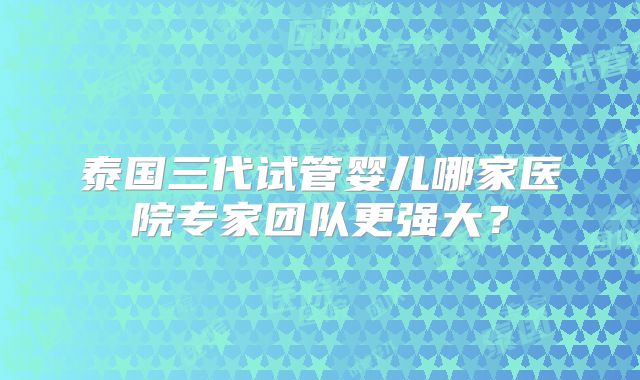 泰国三代试管婴儿哪家医院专家团队更强大？