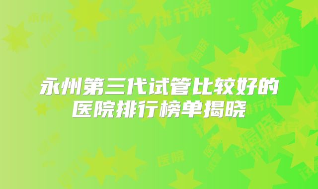 永州第三代试管比较好的医院排行榜单揭晓
