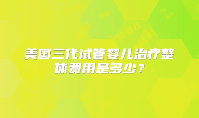 美国三代试管婴儿治疗整体费用是多少？