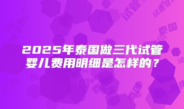 2025年泰国做三代试管婴儿费用明细是怎样的?