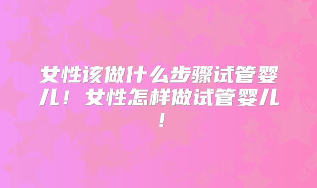 女性该做什么步骤试管婴儿！女性怎样做试管婴儿！