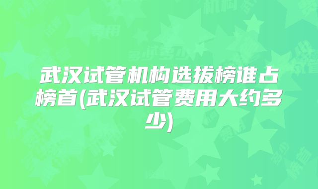 武汉试管机构选拔榜谁占榜首(武汉试管费用大约多少)