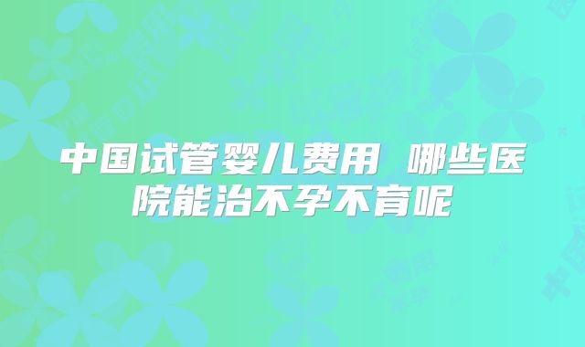 中国试管婴儿费用 哪些医院能治不孕不育呢