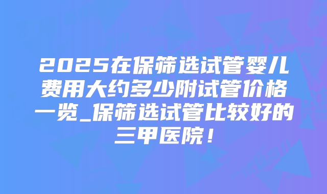 2025在保筛选试管婴儿费用大约多少附试管价格一览_保筛选试管比较好的三甲医院！