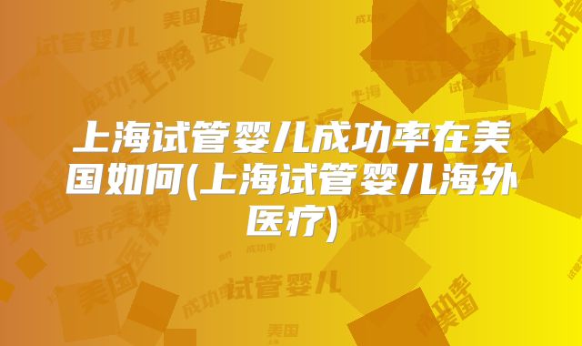 上海试管婴儿成功率在美国如何(上海试管婴儿海外医疗)