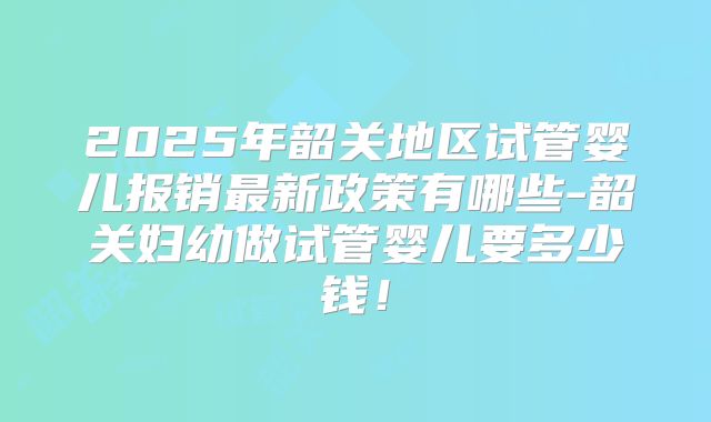 2025年韶关地区试管婴儿报销最新政策有哪些-韶关妇幼做试管婴儿要多少钱！