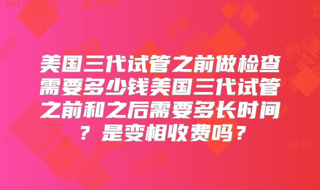 美国三代试管之前做检查需要多少钱美国三代试管之前和之后需要多长时间？是变相收费吗？