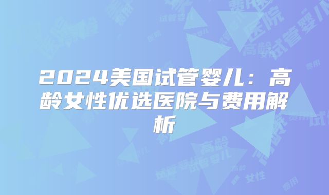 2024美国试管婴儿：高龄女性优选医院与费用解析