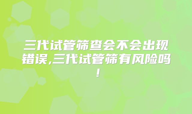 三代试管筛查会不会出现错误,三代试管筛有风险吗！