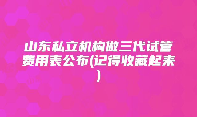 山东私立机构做三代试管费用表公布(记得收藏起来)