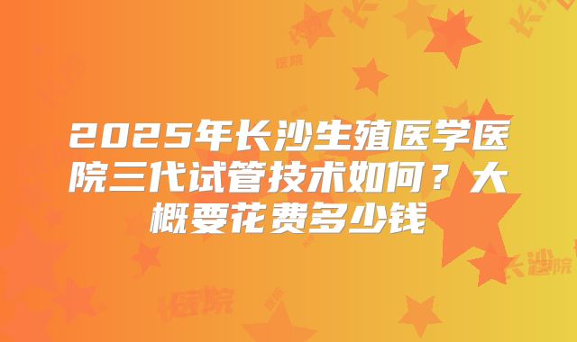 2025年长沙生殖医学医院三代试管技术如何？大概要花费多少钱