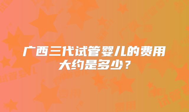 广西三代试管婴儿的费用大约是多少?