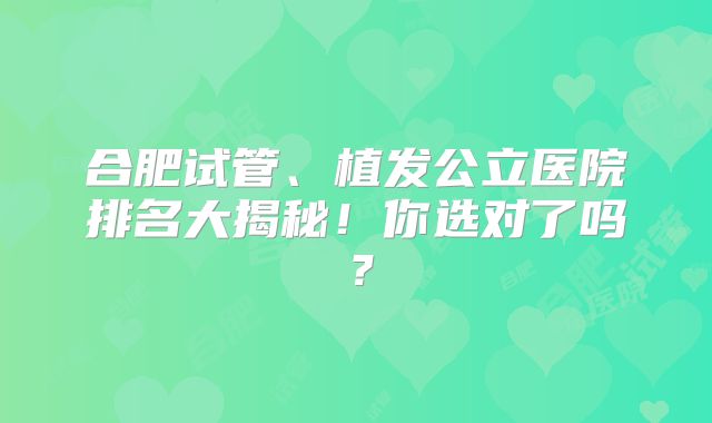 合肥试管、植发公立医院排名大揭秘！你选对了吗？